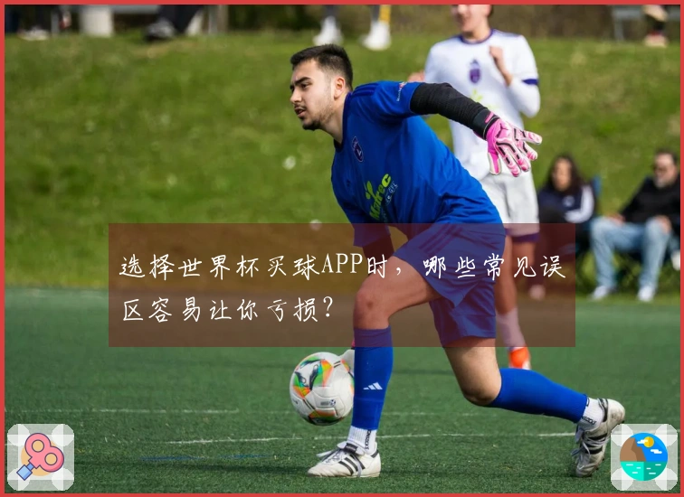 选择世界杯买球APP时，哪些常见误区容易让你亏损？
