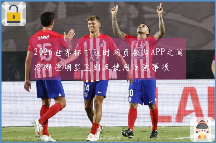 2026世界杯下注时网页版与APP之间有哪些明显区别及使用注意事项
